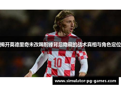 揭开莫德里奇未改踢前锋背后隐藏的战术真相与角色定位