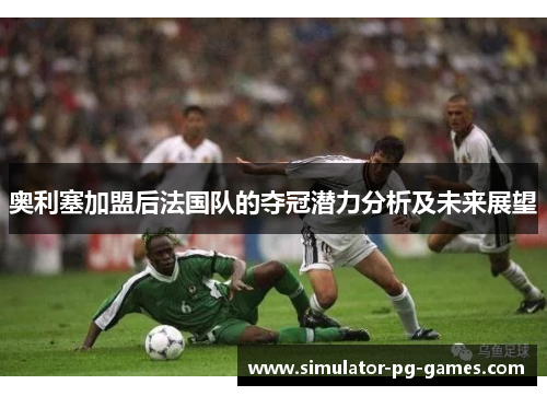 奥利塞加盟后法国队的夺冠潜力分析及未来展望