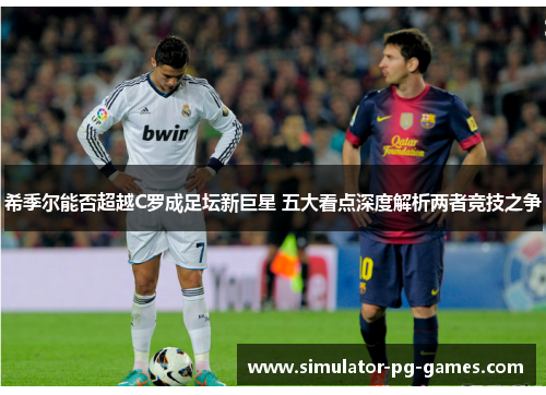希季尔能否超越C罗成足坛新巨星 五大看点深度解析两者竞技之争