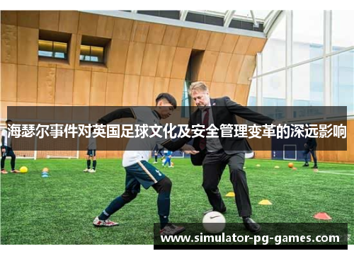 海瑟尔事件对英国足球文化及安全管理变革的深远影响 海瑟尔事件对英国足球文化及安全管理变革的深远影响