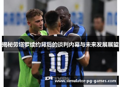 揭秘劳塔罗续约背后的谈判内幕与未来发展展望