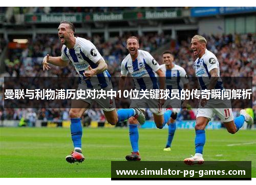 曼联与利物浦历史对决中10位关键球员的传奇瞬间解析