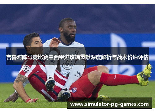 吉鲁对阵马竞比赛中西甲进攻端贡献深度解析与战术价值评估