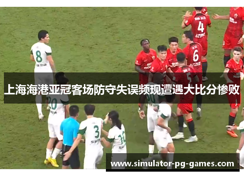 上海海港亚冠客场防守失误频现遭遇大比分惨败