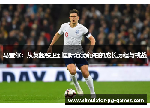 马奎尔：从英超铁卫到国际赛场领袖的成长历程与挑战